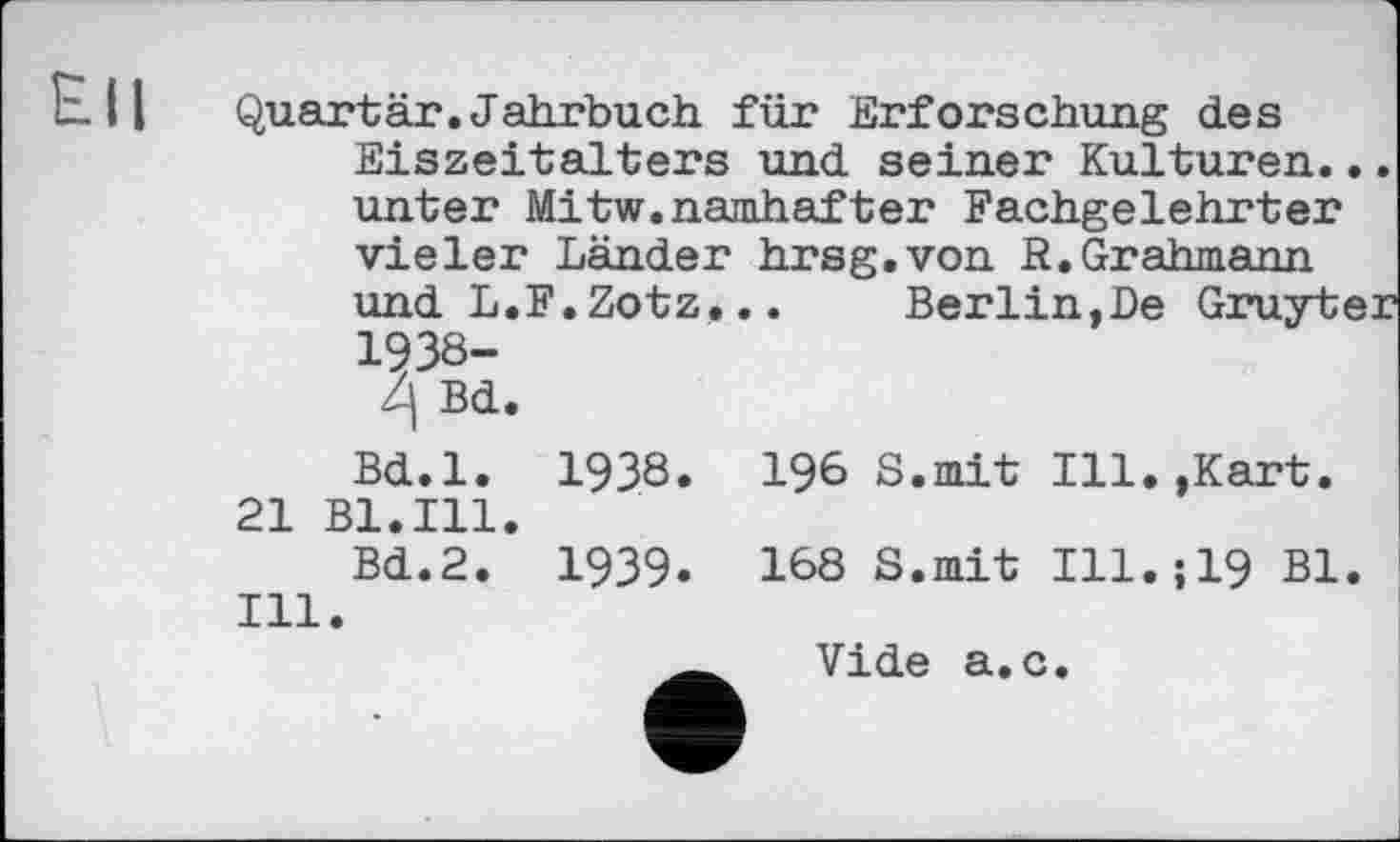 ﻿Е-Ц Quartär.Jahrbuch für Erforschung des Eiszeitalters und seiner Kulturen, unter Mitw.namhafter Fachgelehrter vieler Länder hrsg.von S.Grahmann und L.F.Zotz... Berlin,De Gruyti 1938-
Bd.
Bd.l. 1938. 196 8.mit Ill.,Kart. 21 Bl.Ill.
Bd.2. 1939. 168 S.mit Ill.;19 Bl. Ill.
Vide а.с